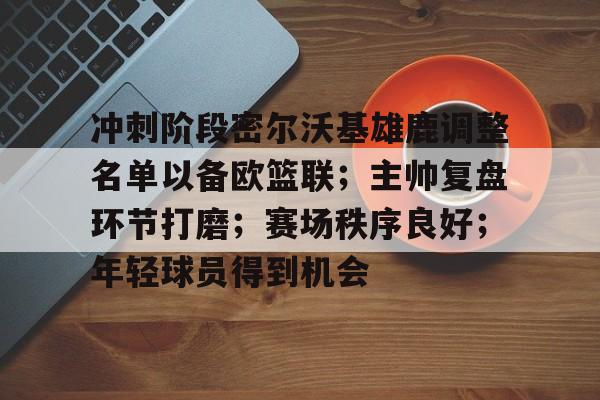 金年会官网-冲刺阶段密尔沃基雄鹿调整名单以备欧篮联；主帅复盘环节打磨；赛场秩序良好；年轻球员得到机会的简单介绍