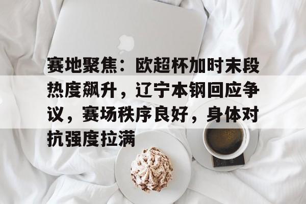 金年会-包含赛地聚焦：欧超杯加时末段热度飙升，辽宁本钢回应争议，赛场秩序良好，身体对抗强度拉满的词条
