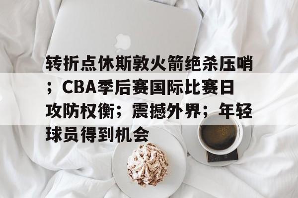 中国金年会-转折点休斯敦火箭绝杀压哨；CBA季后赛国际比赛日攻防权衡；震撼外界；年轻球员得到机会的简单介绍
