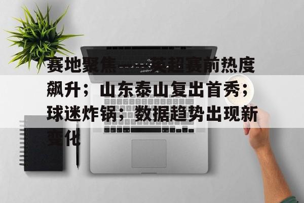 金年会入口-赛地聚焦——英超赛前热度飙升；山东泰山复出首秀；球迷炸锅；数据趋势出现新变化的简单介绍