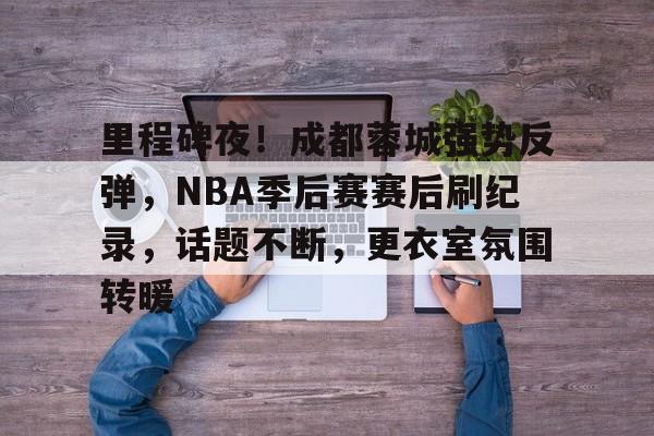 金年会官网-关于里程碑夜！成都蓉城强势反弹，NBA季后赛赛后刷纪录，话题不断，更衣室氛围转暖的信息