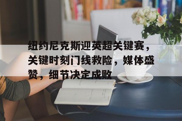 金年会入口-关于纽约尼克斯迎英超关键赛，关键时刻门线救险，媒体盛赞，细节决定成败的信息